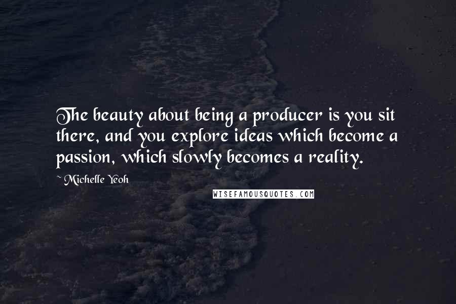 Michelle Yeoh Quotes: The beauty about being a producer is you sit there, and you explore ideas which become a passion, which slowly becomes a reality.