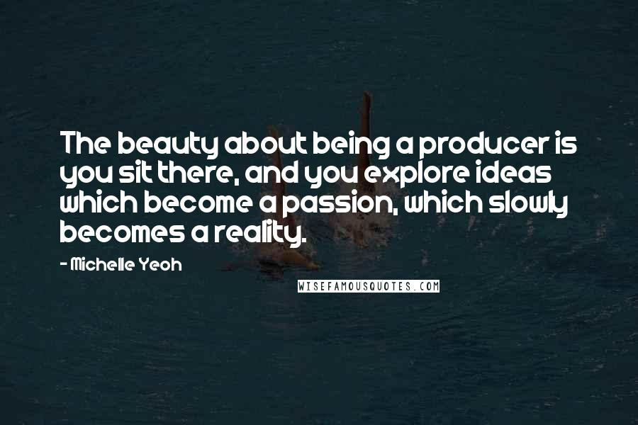 Michelle Yeoh Quotes: The beauty about being a producer is you sit there, and you explore ideas which become a passion, which slowly becomes a reality.