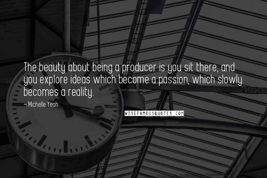 Michelle Yeoh Quotes: The beauty about being a producer is you sit there, and you explore ideas which become a passion, which slowly becomes a reality.