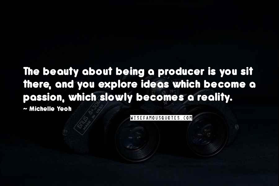 Michelle Yeoh Quotes: The beauty about being a producer is you sit there, and you explore ideas which become a passion, which slowly becomes a reality.