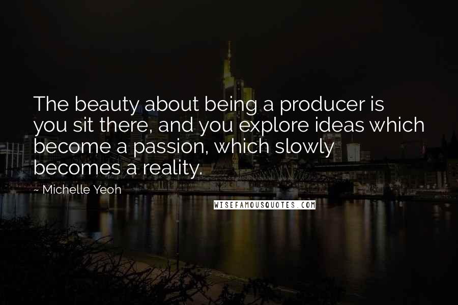 Michelle Yeoh Quotes: The beauty about being a producer is you sit there, and you explore ideas which become a passion, which slowly becomes a reality.