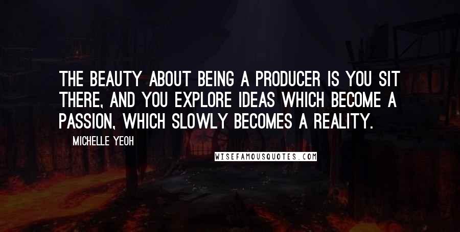 Michelle Yeoh Quotes: The beauty about being a producer is you sit there, and you explore ideas which become a passion, which slowly becomes a reality.