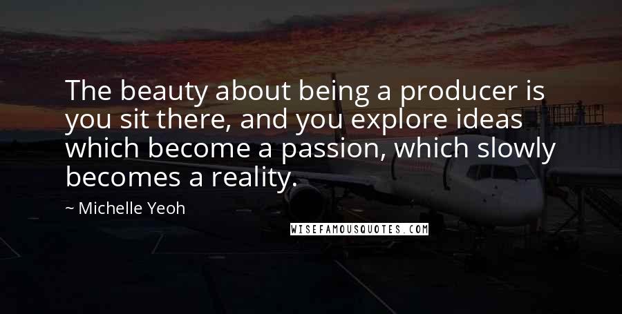 Michelle Yeoh Quotes: The beauty about being a producer is you sit there, and you explore ideas which become a passion, which slowly becomes a reality.