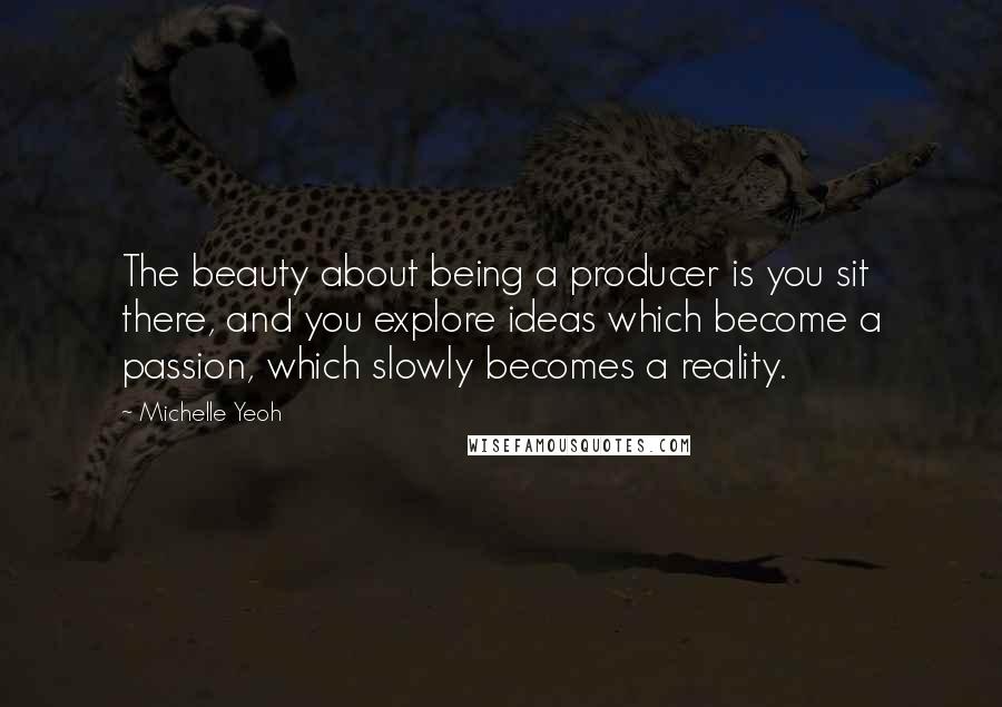 Michelle Yeoh Quotes: The beauty about being a producer is you sit there, and you explore ideas which become a passion, which slowly becomes a reality.