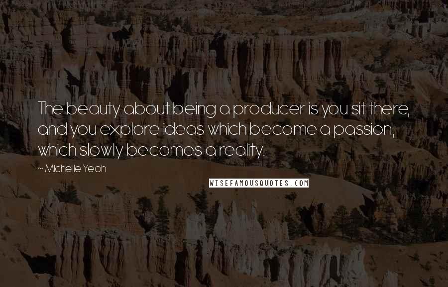 Michelle Yeoh Quotes: The beauty about being a producer is you sit there, and you explore ideas which become a passion, which slowly becomes a reality.