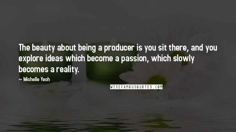 Michelle Yeoh Quotes: The beauty about being a producer is you sit there, and you explore ideas which become a passion, which slowly becomes a reality.