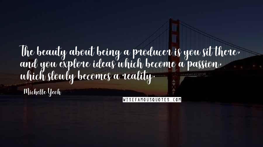 Michelle Yeoh Quotes: The beauty about being a producer is you sit there, and you explore ideas which become a passion, which slowly becomes a reality.