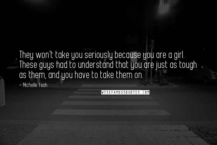 Michelle Yeoh Quotes: They won't take you seriously because you are a girl. These guys had to understand that you are just as tough as them, and you have to take them on.