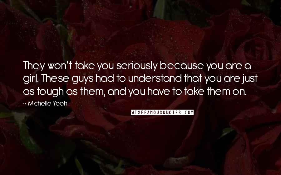 Michelle Yeoh Quotes: They won't take you seriously because you are a girl. These guys had to understand that you are just as tough as them, and you have to take them on.