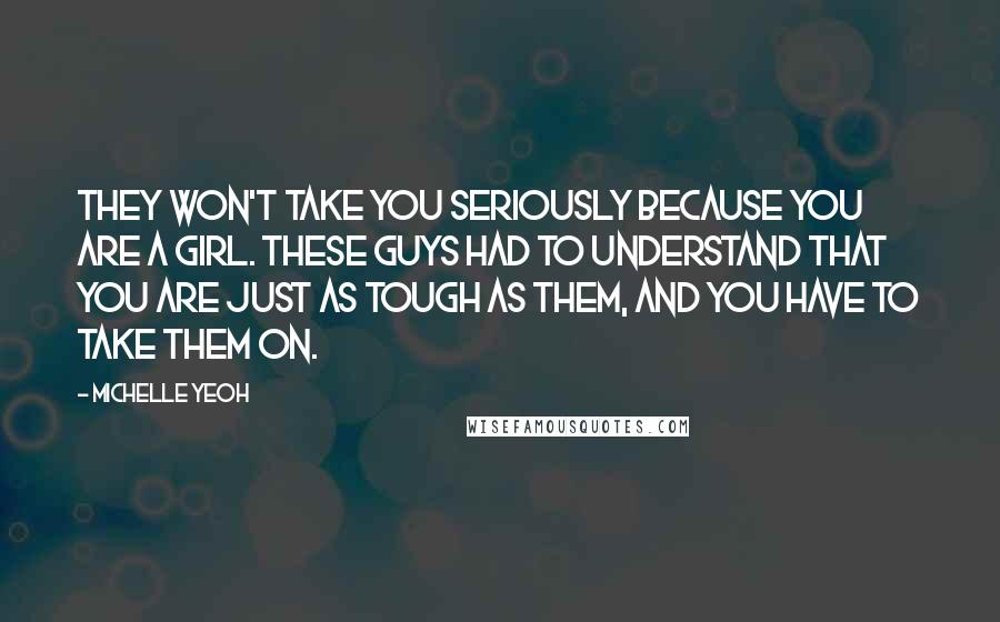Michelle Yeoh Quotes: They won't take you seriously because you are a girl. These guys had to understand that you are just as tough as them, and you have to take them on.