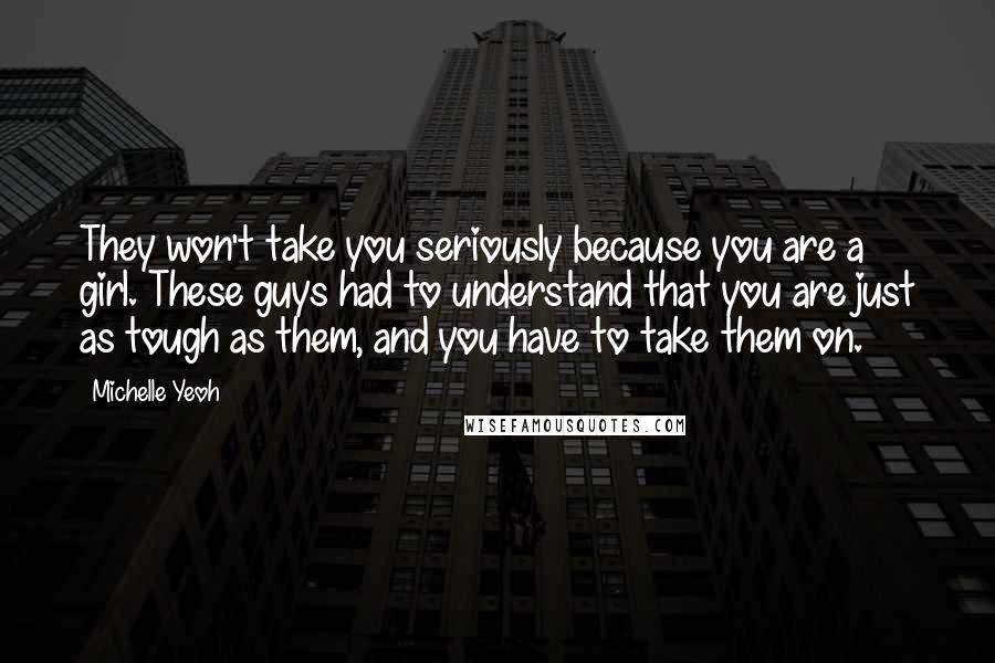 Michelle Yeoh Quotes: They won't take you seriously because you are a girl. These guys had to understand that you are just as tough as them, and you have to take them on.