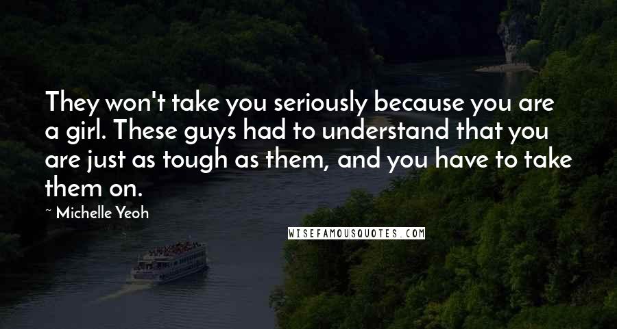 Michelle Yeoh Quotes: They won't take you seriously because you are a girl. These guys had to understand that you are just as tough as them, and you have to take them on.