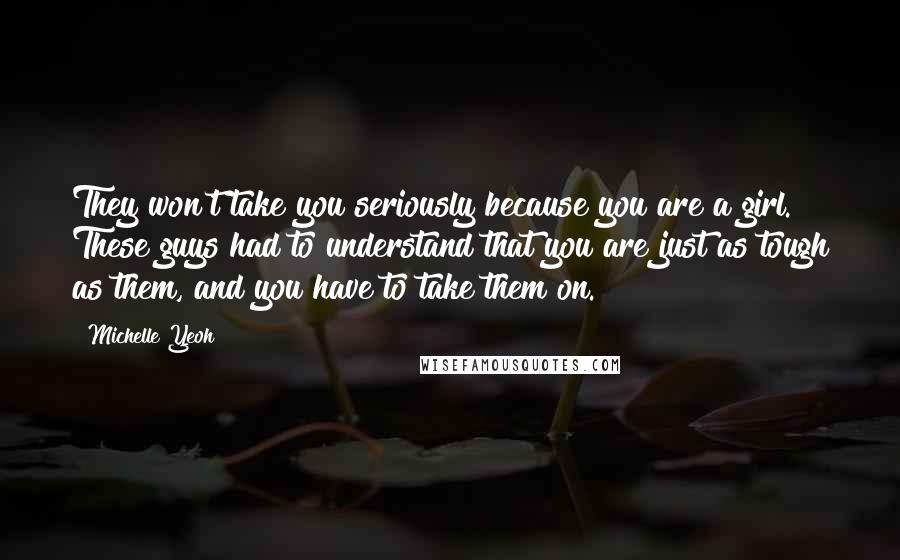 Michelle Yeoh Quotes: They won't take you seriously because you are a girl. These guys had to understand that you are just as tough as them, and you have to take them on.