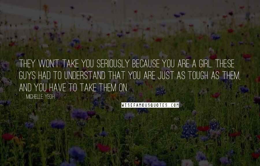 Michelle Yeoh Quotes: They won't take you seriously because you are a girl. These guys had to understand that you are just as tough as them, and you have to take them on.