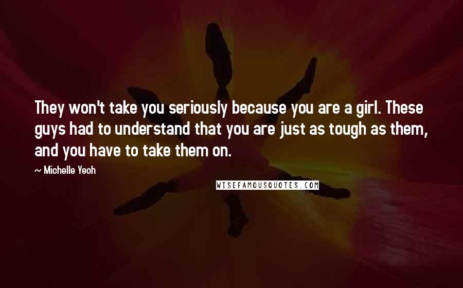 Michelle Yeoh Quotes: They won't take you seriously because you are a girl. These guys had to understand that you are just as tough as them, and you have to take them on.