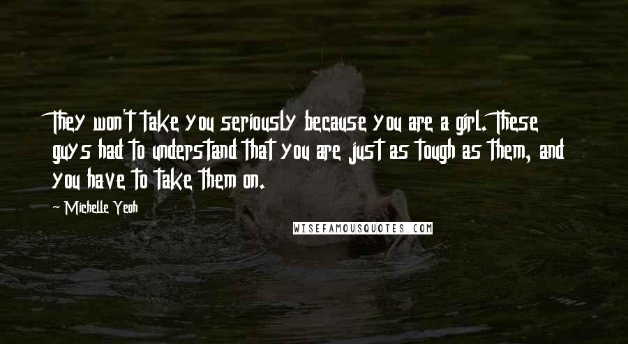 Michelle Yeoh Quotes: They won't take you seriously because you are a girl. These guys had to understand that you are just as tough as them, and you have to take them on.