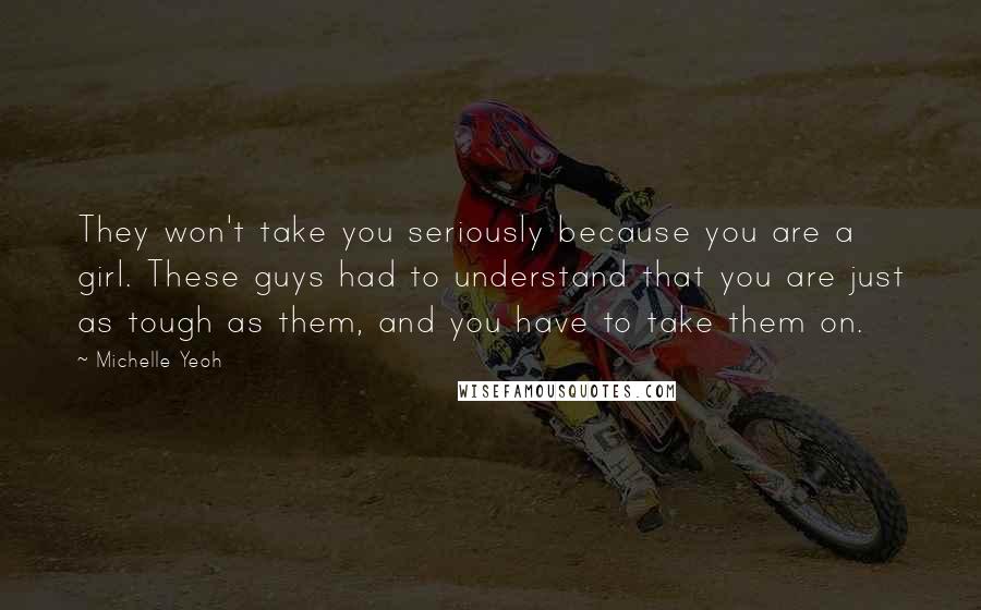 Michelle Yeoh Quotes: They won't take you seriously because you are a girl. These guys had to understand that you are just as tough as them, and you have to take them on.