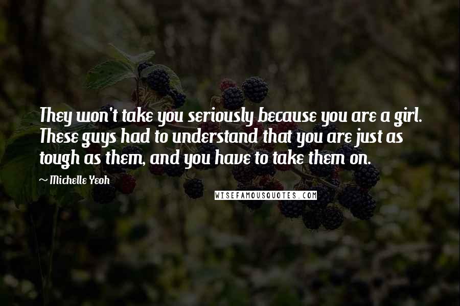Michelle Yeoh Quotes: They won't take you seriously because you are a girl. These guys had to understand that you are just as tough as them, and you have to take them on.