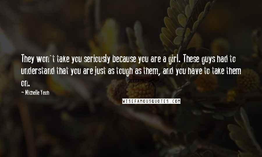 Michelle Yeoh Quotes: They won't take you seriously because you are a girl. These guys had to understand that you are just as tough as them, and you have to take them on.