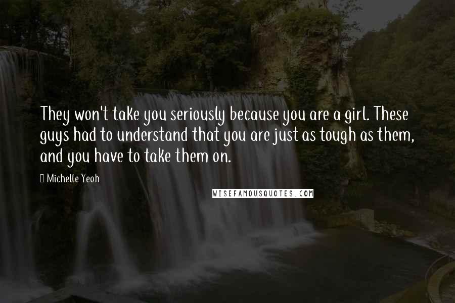 Michelle Yeoh Quotes: They won't take you seriously because you are a girl. These guys had to understand that you are just as tough as them, and you have to take them on.