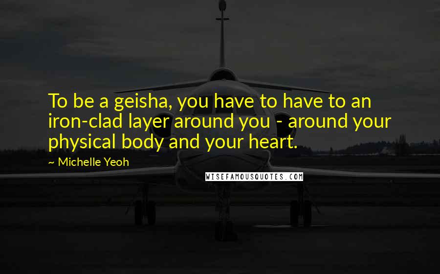 Michelle Yeoh Quotes: To be a geisha, you have to have to an iron-clad layer around you - around your physical body and your heart.