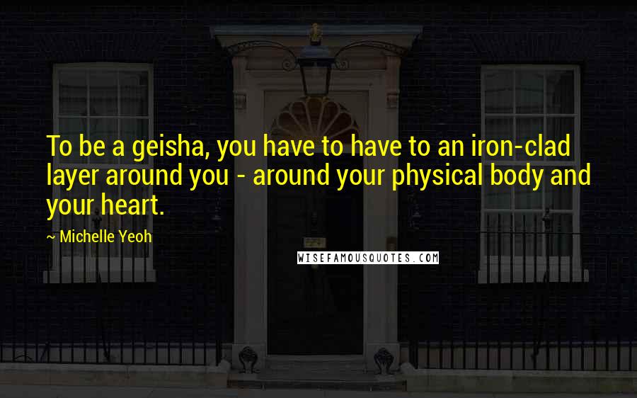 Michelle Yeoh Quotes: To be a geisha, you have to have to an iron-clad layer around you - around your physical body and your heart.