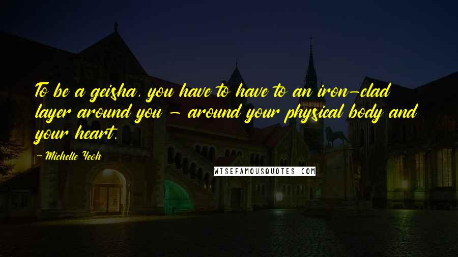 Michelle Yeoh Quotes: To be a geisha, you have to have to an iron-clad layer around you - around your physical body and your heart.