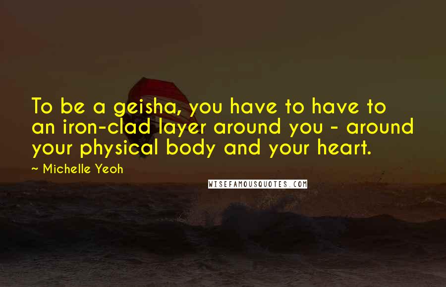 Michelle Yeoh Quotes: To be a geisha, you have to have to an iron-clad layer around you - around your physical body and your heart.