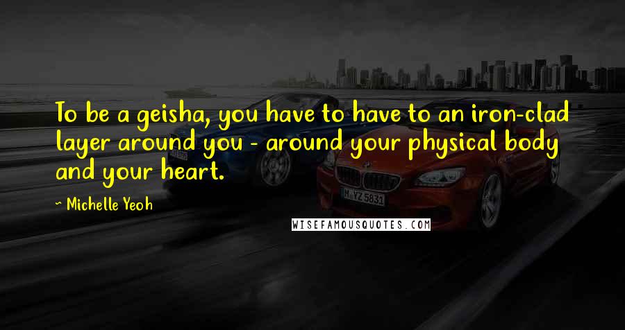 Michelle Yeoh Quotes: To be a geisha, you have to have to an iron-clad layer around you - around your physical body and your heart.