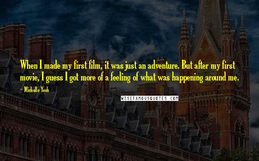 Michelle Yeoh Quotes: When I made my first film, it was just an adventure. But after my first movie, I guess I got more of a feeling of what was happening around me.