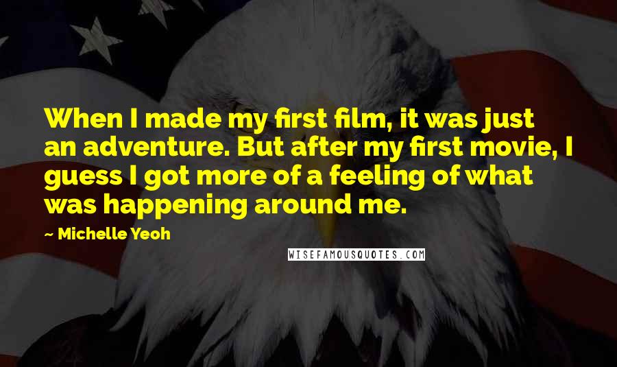Michelle Yeoh Quotes: When I made my first film, it was just an adventure. But after my first movie, I guess I got more of a feeling of what was happening around me.