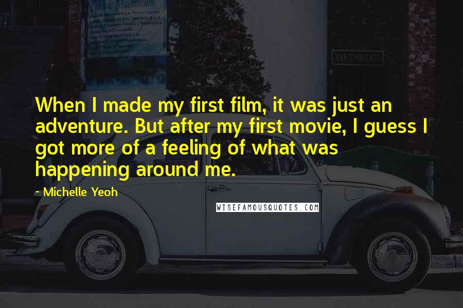 Michelle Yeoh Quotes: When I made my first film, it was just an adventure. But after my first movie, I guess I got more of a feeling of what was happening around me.