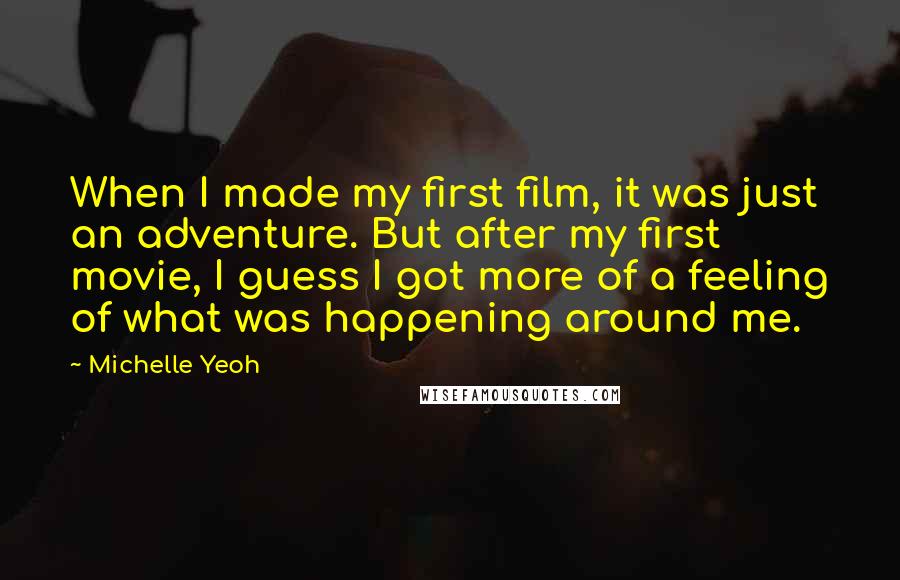 Michelle Yeoh Quotes: When I made my first film, it was just an adventure. But after my first movie, I guess I got more of a feeling of what was happening around me.