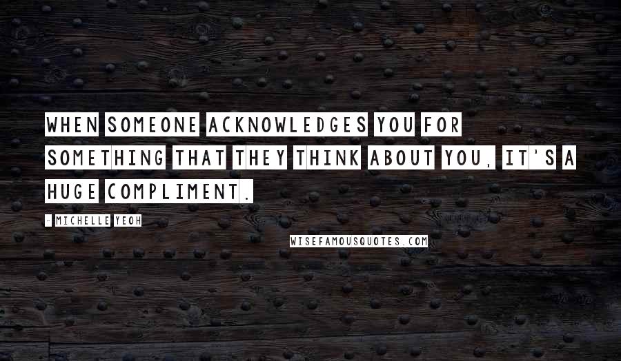 Michelle Yeoh Quotes: When someone acknowledges you for something that they think about you, it's a huge compliment.