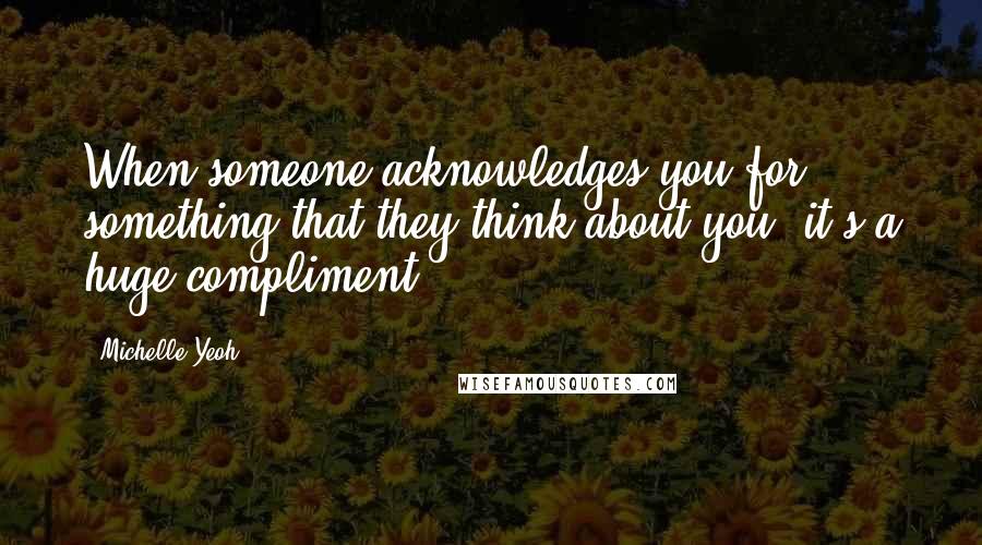 Michelle Yeoh Quotes: When someone acknowledges you for something that they think about you, it's a huge compliment.