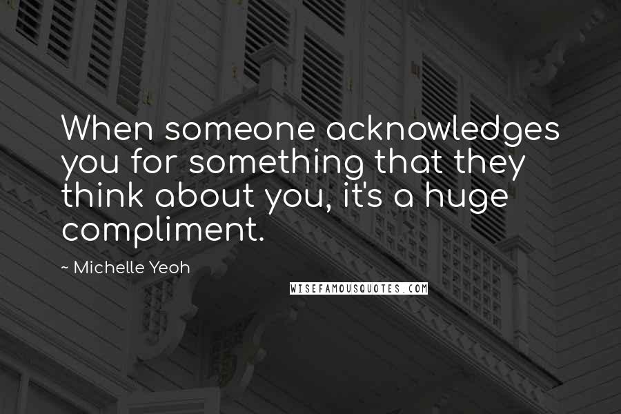 Michelle Yeoh Quotes: When someone acknowledges you for something that they think about you, it's a huge compliment.