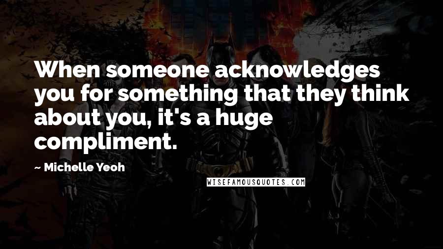 Michelle Yeoh Quotes: When someone acknowledges you for something that they think about you, it's a huge compliment.