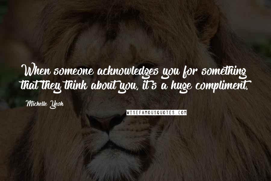 Michelle Yeoh Quotes: When someone acknowledges you for something that they think about you, it's a huge compliment.