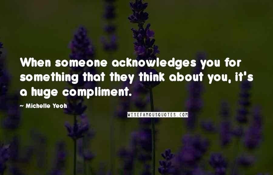 Michelle Yeoh Quotes: When someone acknowledges you for something that they think about you, it's a huge compliment.