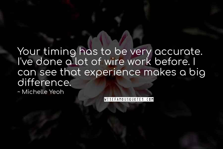 Michelle Yeoh Quotes: Your timing has to be very accurate. I've done a lot of wire work before. I can see that experience makes a big difference.