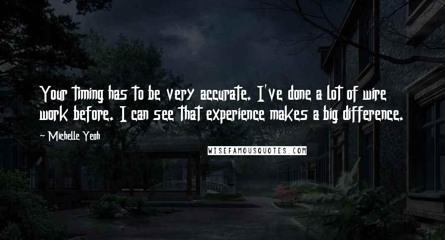 Michelle Yeoh Quotes: Your timing has to be very accurate. I've done a lot of wire work before. I can see that experience makes a big difference.