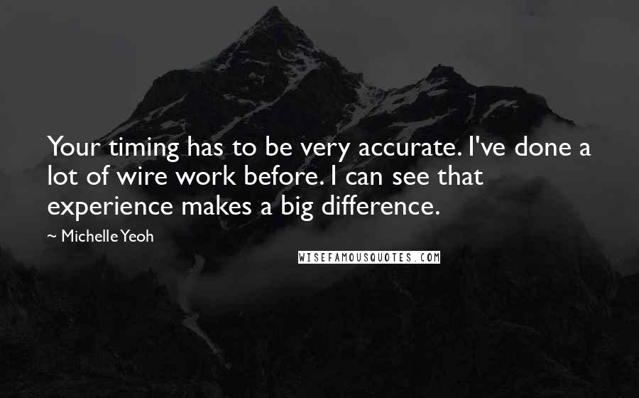 Michelle Yeoh Quotes: Your timing has to be very accurate. I've done a lot of wire work before. I can see that experience makes a big difference.