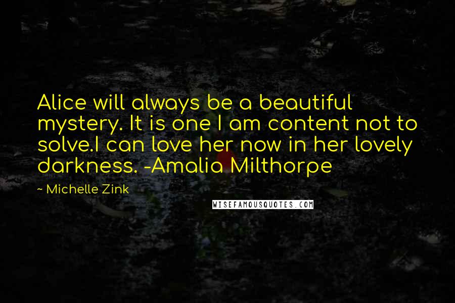 Michelle Zink Quotes: Alice will always be a beautiful mystery. It is one I am content not to solve.I can love her now in her lovely darkness. -Amalia Milthorpe