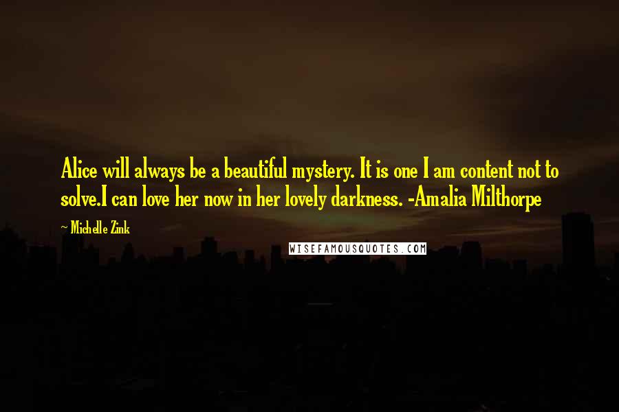 Michelle Zink Quotes: Alice will always be a beautiful mystery. It is one I am content not to solve.I can love her now in her lovely darkness. -Amalia Milthorpe