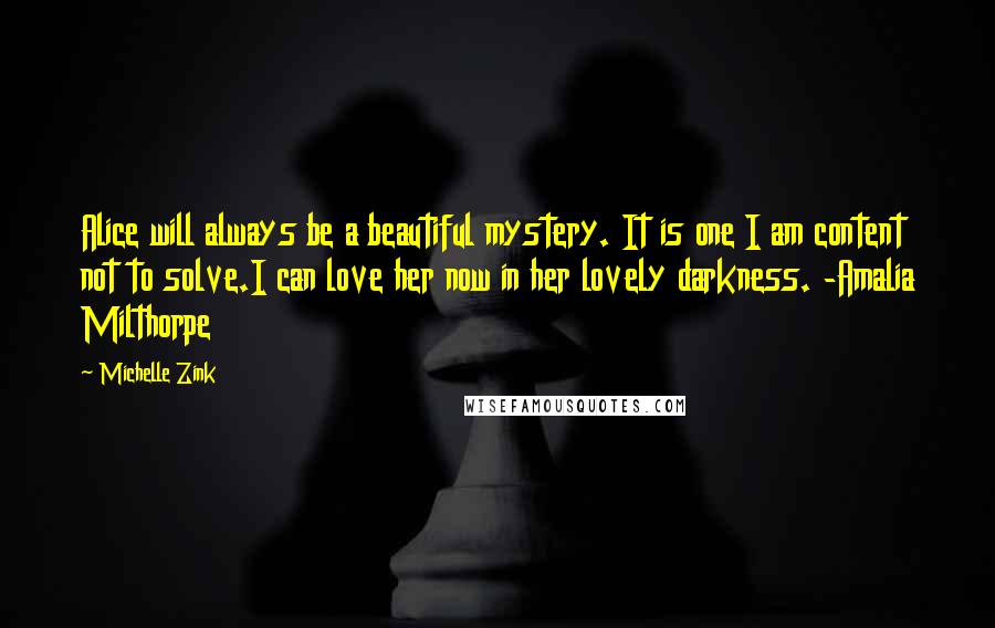 Michelle Zink Quotes: Alice will always be a beautiful mystery. It is one I am content not to solve.I can love her now in her lovely darkness. -Amalia Milthorpe