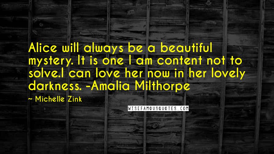 Michelle Zink Quotes: Alice will always be a beautiful mystery. It is one I am content not to solve.I can love her now in her lovely darkness. -Amalia Milthorpe