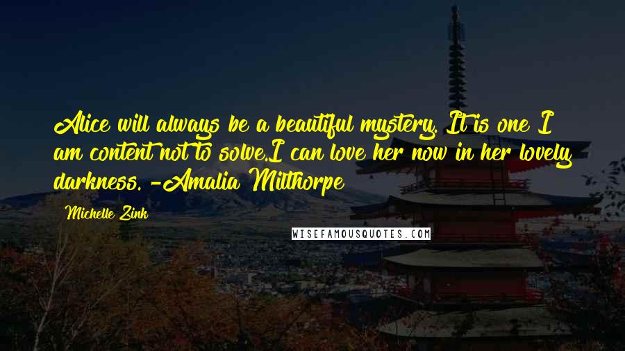 Michelle Zink Quotes: Alice will always be a beautiful mystery. It is one I am content not to solve.I can love her now in her lovely darkness. -Amalia Milthorpe