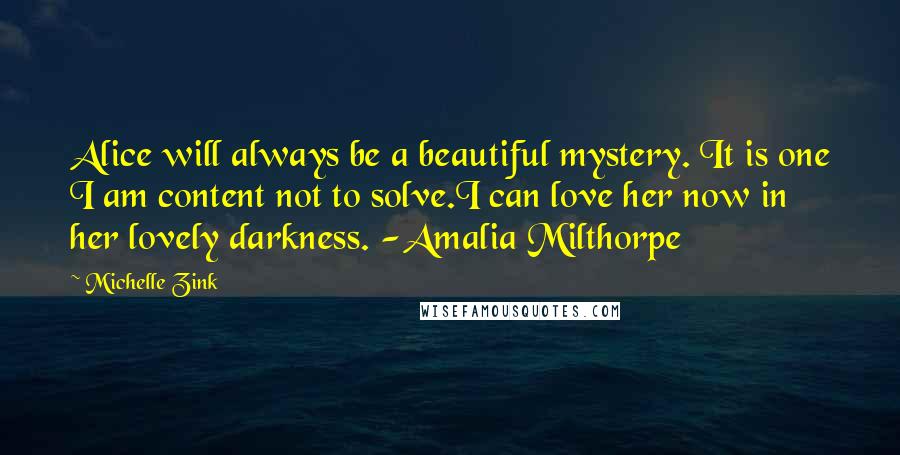 Michelle Zink Quotes: Alice will always be a beautiful mystery. It is one I am content not to solve.I can love her now in her lovely darkness. -Amalia Milthorpe