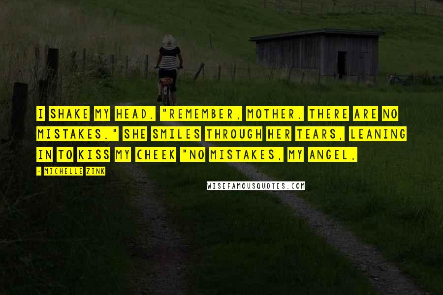 Michelle Zink Quotes: I shake my head. "Remember, Mother. There are no mistakes." She smiles through her tears, leaning in to kiss my cheek "No mistakes, my angel.