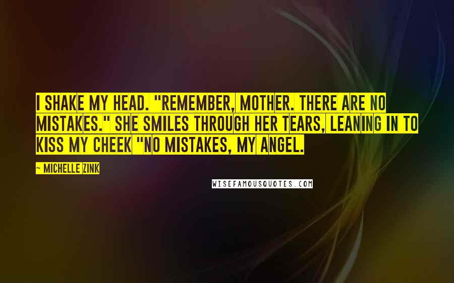 Michelle Zink Quotes: I shake my head. "Remember, Mother. There are no mistakes." She smiles through her tears, leaning in to kiss my cheek "No mistakes, my angel.